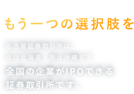 名古屋証券取引所 この国の証券市場にもう一つの選択肢を 名古屋証券取引所は、北は北海道・南は沖縄まで全国の企業がIPOできる証券取引所です。