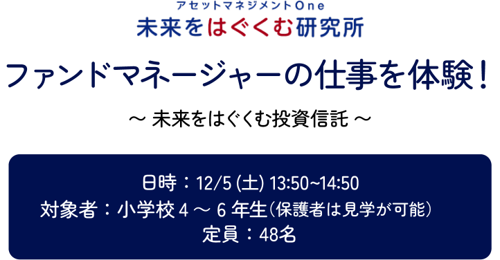 アセットマネジメントOne 未来をはぐくむ研究所 ファンドマネージャーの仕事を体験！～未来をはぐくむ投資信託～ 日時：12/5（土）13:50～14:50　対象者：小学校4～6年生保護者は見学が可能　定員：48名